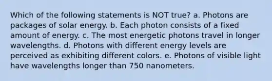 Which of the following statements is NOT true? a. Photons are packages of solar energy. b. Each photon consists of a fixed amount of energy. c. The most energetic photons travel in longer wavelengths. d. Photons with different energy levels are perceived as exhibiting different colors. e. Photons of visible light have wavelengths longer than 750 nanometers.