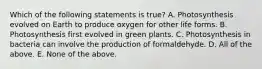 Which of the following statements is true? A. Photosynthesis evolved on Earth to produce oxygen for other life forms. B. Photosynthesis first evolved in green plants. C. Photosynthesis in bacteria can involve the production of formaldehyde. D. All of the above. E. None of the above.