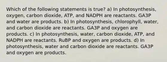 Which of the following statements is true? a) In photosynthesis, oxygen, carbon dioxide, ATP, and NADPH are reactants. GA3P and water are products. b) In photosynthesis, chlorophyll, water, and carbon dioxide are reactants. GA3P and oxygen are products. c) In photosynthesis, water, carbon dioxide, ATP, and NADPH are reactants. RuBP and oxygen are products. d) In photosynthesis, water and carbon dioxide are reactants. GA3P and oxygen are products.