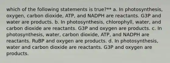 which of the following statements is true?** a. In photosynthesis, oxygen, carbon dioxide, ATP, and NADPH are reactants. G3P and water are products. b. In photosynthesis, chlorophyll, water, and carbon dioxide are reactants. G3P and oxygen are products. c. In photosynthesis, water, carbon dioxide, ATP, and NADPH are reactants. RuBP and oxygen are products. d. In photosynthesis, water and carbon dioxide are reactants. G3P and oxygen are products.