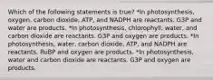 Which of the following statements is true? *In photosynthesis, oxygen, carbon dioxide, ATP, and NADPH are reactants. G3P and water are products. *In photosynthesis, chlorophyll, water, and carbon dioxide are reactants. G3P and oxygen are products. *In photosynthesis, water, carbon dioxide, ATP, and NADPH are reactants. RuBP and oxygen are products. *In photosynthesis, water and carbon dioxide are reactants. G3P and oxygen are products.