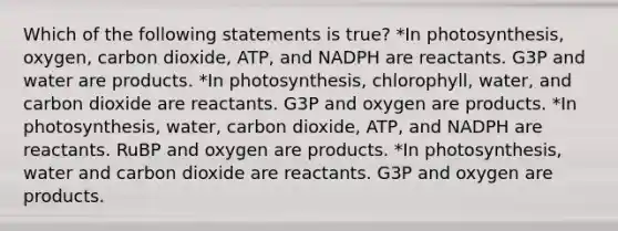 Which of the following statements is true? *In photosynthesis, oxygen, carbon dioxide, ATP, and NADPH are reactants. G3P and water are products. *In photosynthesis, chlorophyll, water, and carbon dioxide are reactants. G3P and oxygen are products. *In photosynthesis, water, carbon dioxide, ATP, and NADPH are reactants. RuBP and oxygen are products. *In photosynthesis, water and carbon dioxide are reactants. G3P and oxygen are products.