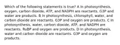 Which of the following statements is true? A In photosynthesis, oxygen, carbon dioxide, ATP, and NADPH are reactants. G3P and water are products. B In photosynthesis, chlorophyll, water, and carbon dioxide are reactants. G3P and oxygen are products. C In photosynthesis, water, carbon dioxide, ATP, and NADPH are reactants. RuBP and oxygen are products. D In photosynthesis, water and carbon dioxide are reactants. G3P and oxygen are products.