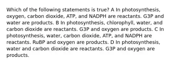 Which of the following statements is true? A In photosynthesis, oxygen, carbon dioxide, ATP, and NADPH are reactants. G3P and water are products. B In photosynthesis, chlorophyll, water, and carbon dioxide are reactants. G3P and oxygen are products. C In photosynthesis, water, carbon dioxide, ATP, and NADPH are reactants. RuBP and oxygen are products. D In photosynthesis, water and carbon dioxide are reactants. G3P and oxygen are products.