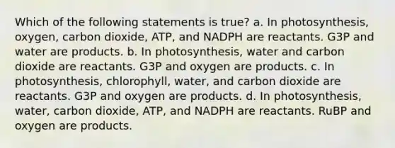 Which of the following statements is true? a. In photosynthesis, oxygen, carbon dioxide, ATP, and NADPH are reactants. G3P and water are products. b. In photosynthesis, water and carbon dioxide are reactants. G3P and oxygen are products. c. In photosynthesis, chlorophyll, water, and carbon dioxide are reactants. G3P and oxygen are products. d. In photosynthesis, water, carbon dioxide, ATP, and NADPH are reactants. RuBP and oxygen are products.