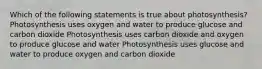 Which of the following statements is true about photosynthesis? Photosynthesis uses oxygen and water to produce glucose and carbon dioxide Photosynthesis uses carbon dioxide and oxygen to produce glucose and water Photosynthesis uses glucose and water to produce oxygen and carbon dioxide