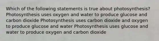 Which of the following statements is true about photosynthesis? Photosynthesis uses oxygen and water to produce glucose and carbon dioxide Photosynthesis uses carbon dioxide and oxygen to produce glucose and water Photosynthesis uses glucose and water to produce oxygen and carbon dioxide