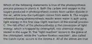 Which of the following statements is true of the photosynthesis process process in plants A. Both the carbon and oxygen in the sugars produced in photosynthesis comes from carbon dioxide in the air, while only the hydrogen comes from water B. The ocygen released during photosynthesis results when water is split using light energy in the first step (light reaction) of the overall process C. The net effect of the photosynthesis is the conversion of light energy, which is trapped by chlorophyll, into chemical energy stored in the sugar D. The "light reaction" occurs in the grana of the chloroplast, while the "carbon fixation reaction", also called the Calvin cycle, occurs in the stroma E. All of the above are true