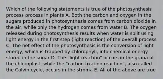 Which of the following statements is true of the photosynthesis process process in plants A. Both the carbon and oxygen in the sugars produced in photosynthesis comes from carbon dioxide in the air, while only the hydrogen comes from water B. The ocygen released during photosynthesis results when water is split using light energy in the first step (light reaction) of the overall process C. The net effect of the photosynthesis is the conversion of light energy, which is trapped by chlorophyll, into chemical energy stored in the sugar D. The "light reaction" occurs in the grana of the chloroplast, while the "carbon fixation reaction", also called the Calvin cycle, occurs in the stroma E. All of the above are true