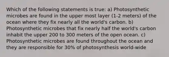 Which of the following statements is true: a) Photosynthetic microbes are found in the upper most layer (1-2 meters) of the ocean where they fix nearly all the world's carbon. b) Photosynthetic microbes that fix nearly half the world's carbon inhabit the upper 200 to 300 meters of the open ocean. c) Photosynthetic microbes are found throughout the ocean and they are responsible for 30% of photosynthesis world-wide