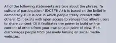 All of the following statements are true about the phrase, "a culture of participation," EXCEPT: A) It is based on the belief in democracy. B) It is one in which people freely interact with others. C) It exists with open access to venues that allows users to share content. D) It facilitates the power to build on the content of others from your own unique point of view. E) It discourages people from passively lurking on social media websites.