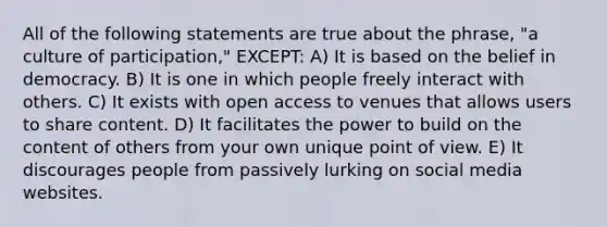 All of the following statements are true about the phrase, "a culture of participation," EXCEPT: A) It is based on the belief in democracy. B) It is one in which people freely interact with others. C) It exists with open access to venues that allows users to share content. D) It facilitates the power to build on the content of others from your own unique point of view. E) It discourages people from passively lurking on social media websites.