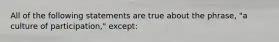 All of the following statements are true about the phrase, "a culture of participation," except: