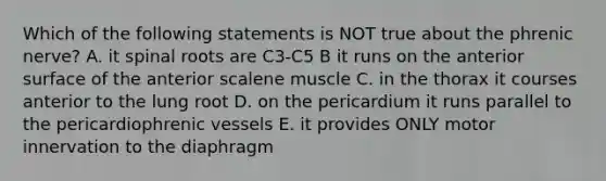 Which of the following statements is NOT true about the phrenic nerve? A. it spinal roots are C3-C5 B it runs on the anterior surface of the anterior scalene muscle C. in the thorax it courses anterior to the lung root D. on the pericardium it runs parallel to the pericardiophrenic vessels E. it provides ONLY motor innervation to the diaphragm