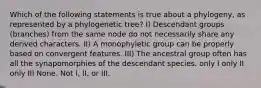 Which of the following statements is true about a phylogeny, as represented by a phylogenetic tree? I) Descendant groups (branches) from the same node do not necessarily share any derived characters. II) A monophyletic group can be properly based on convergent features. III) The ancestral group often has all the synapomorphies of the descendant species. only I only II only III None. Not I, II, or III.