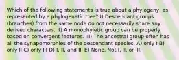 Which of the following statements is true about a phylogeny, as represented by a phylogenetic tree? I) Descendant groups (branches) from the same node do not necessarily share any derived characters. II) A monophyletic group can be properly based on convergent features. III) The ancestral group often has all the synapomorphies of the descendant species. A) only I B) only II C) only III D) I, II, and III E) None. Not I, II, or III.