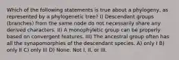 Which of the following statements is true about a phylogeny, as represented by a phylogenetic tree? I) Descendant groups (branches) from the same node do not necessarily share any derived characters. II) A monophyletic group can be properly based on convergent features. III) The ancestral group often has all the synapomorphies of the descendant species. A) only I B) only II C) only III D) None. Not I, II, or III.