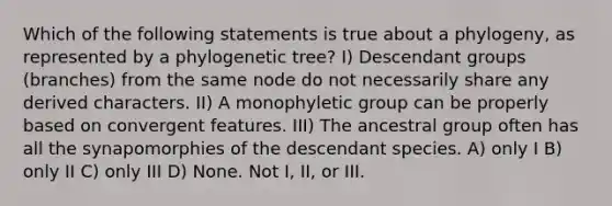 Which of the following statements is true about a phylogeny, as represented by a phylogenetic tree? I) Descendant groups (branches) from the same node do not necessarily share any derived characters. II) A monophyletic group can be properly based on convergent features. III) The ancestral group often has all the synapomorphies of the descendant species. A) only I B) only II C) only III D) None. Not I, II, or III.