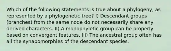 Which of the following statements is true about a phylogeny, as represented by a phylogenetic tree? I) Descendant groups (branches) from the same node do not necessarily share any derived characters. II) A monophyletic group can be properly based on convergent features. III) The ancestral group often has all the synapomorphies of the descendant species.