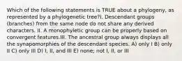 Which of the following statements is TRUE about a phylogeny, as represented by a phylogenetic tree?I. Descendant groups (branches) from the same node do not share any derived characters. II. A monophyletic group can be properly based on convergent features.III. The ancestral group always displays all the synapomorphies of the descendant species. A) only I B) only II C) only III D) I, II, and III E) none; not I, II, or III