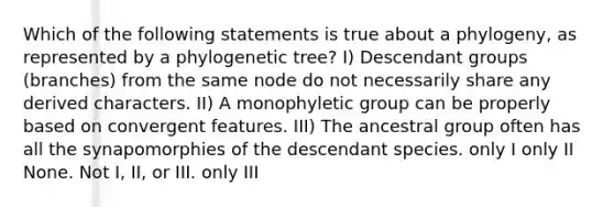 Which of the following statements is true about a phylogeny, as represented by a phylogenetic tree? I) Descendant groups (branches) from the same node do not necessarily share any derived characters. II) A monophyletic group can be properly based on convergent features. III) The ancestral group often has all the synapomorphies of the descendant species. only I only II None. Not I, II, or III. only III