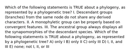 Which of the following statements is TRUE about a phylogeny, as represented by a phylogenetic tree? I. Descendant groups (branches) from the same node do not share any derived characters. II. A monophyletic group can be properly based on convergent features. III. The ancestral group always displays all the synapomorphies of the descendant species. Which of the following statements is TRUE about a phylogeny, as represented by a phylogenetic tree? A) only I B) only II C) only III D) I, II, and III E) none; not I, II, or III