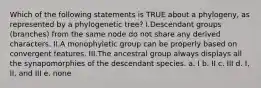 Which of the following statements is TRUE about a phylogeny, as represented by a phylogenetic tree? I.Descendant groups (branches) from the same node do not share any derived characters. II.A monophyletic group can be properly based on convergent features. III.The ancestral group always displays all the synapomorphies of the descendant species. a. I b. II c. III d. I, II, and III e. none