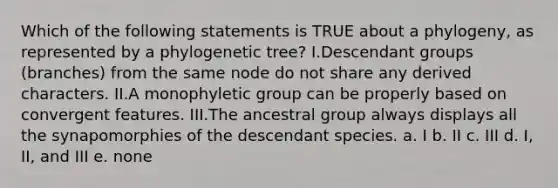 Which of the following statements is TRUE about a phylogeny, as represented by a phylogenetic tree? I.Descendant groups (branches) from the same node do not share any derived characters. II.A monophyletic group can be properly based on convergent features. III.The ancestral group always displays all the synapomorphies of the descendant species. a. I b. II c. III d. I, II, and III e. none