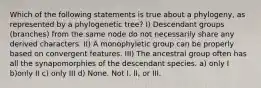 Which of the following statements is true about a phylogeny, as represented by a phylogenetic tree? I) Descendant groups (branches) from the same node do not necessarily share any derived characters. II) A monophyletic group can be properly based on convergent features. III) The ancestral group often has all the synapomorphies of the descendant species. a) only I b)only II c) only III d) None. Not I, II, or III.