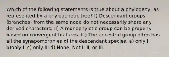 Which of the following statements is true about a phylogeny, as represented by a phylogenetic tree? I) Descendant groups (branches) from the same node do not necessarily share any derived characters. II) A monophyletic group can be properly based on convergent features. III) The ancestral group often has all the synapomorphies of the descendant species. a) only I b)only II c) only III d) None. Not I, II, or III.