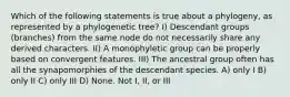 Which of the following statements is true about a phylogeny, as represented by a phylogenetic tree? I) Descendant groups (branches) from the same node do not necessarily share any derived characters. II) A monophyletic group can be properly based on convergent features. III) The ancestral group often has all the synapomorphies of the descendant species. A) only I B) only II C) only III D) None. Not I, II, or III