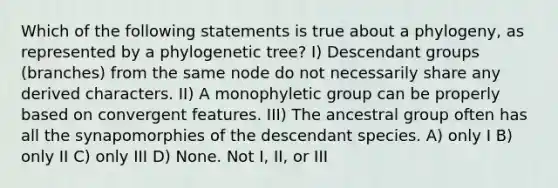 Which of the following statements is true about a phylogeny, as represented by a phylogenetic tree? I) Descendant groups (branches) from the same node do not necessarily share any derived characters. II) A monophyletic group can be properly based on convergent features. III) The ancestral group often has all the synapomorphies of the descendant species. A) only I B) only II C) only III D) None. Not I, II, or III