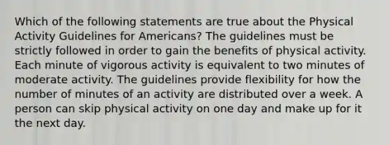 Which of the following statements are true about the Physical Activity Guidelines for Americans? The guidelines must be strictly followed in order to gain the benefits of physical activity. Each minute of vigorous activity is equivalent to two minutes of moderate activity. The guidelines provide flexibility for how the number of minutes of an activity are distributed over a week. A person can skip physical activity on one day and make up for it the next day.