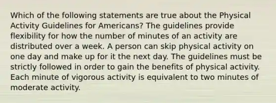 Which of the following statements are true about the Physical Activity Guidelines for Americans? The guidelines provide flexibility for how the number of minutes of an activity are distributed over a week. A person can skip physical activity on one day and make up for it the next day. The guidelines must be strictly followed in order to gain the benefits of physical activity. Each minute of vigorous activity is equivalent to two minutes of moderate activity.