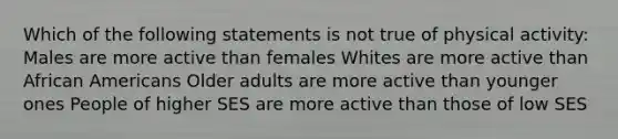 Which of the following statements is not true of physical activity: Males are more active than females Whites are more active than African Americans Older adults are more active than younger ones People of higher SES are more active than those of low SES