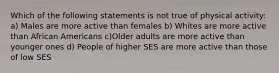 Which of the following statements is not true of physical activity: a) Males are more active than females b) Whites are more active than African Americans c)Older adults are more active than younger ones d) People of higher SES are more active than those of low SES