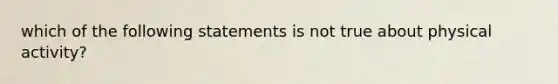 which of the following statements is not true about physical activity?