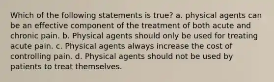 Which of the following statements is true? a. physical agents can be an effective component of the treatment of both acute and chronic pain. b. Physical agents should only be used for treating acute pain. c. Physical agents always increase the cost of controlling pain. d. Physical agents should not be used by patients to treat themselves.