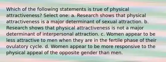 Which of the following statements is true of physical attractiveness? Select one: a. Research shows that physical attractiveness is a major determinant of sexual attraction. b. Research shows that physical attractiveness is not a major determinant of interpersonal attraction. c. Women appear to be less attractive to men when they are in the fertile phase of their ovulatory cycle. d. Women appear to be more responsive to the physical appeal of the opposite gender than men.