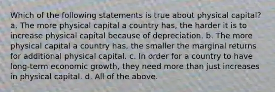 Which of the following statements is true about physical capital? a. The more physical capital a country has, the harder it is to increase physical capital because of depreciation. b. The more physical capital a country has, the smaller the marginal returns for additional physical capital. c. In order for a country to have long-term economic growth, they need more than just increases in physical capital. d. All of the above.