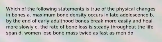 Which of the following statements is true of the physical changes in bones a. maximum bone density occurs in late adolescence b. by the end of early adulthood bones break more easily and heal more slowly c. the rate of bone loss is steady throughout the life span d. women lose bone mass twice as fast as men do