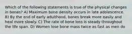 Which of the following statements is true of the physical changes in bones? A) Maximum bone density occurs in late adolescence. B) By the end of early adulthood, bones break more easily and heal more slowly. C) The rate of bone loss is steady throughout the life span. D) Women lose bone mass twice as fast as men do