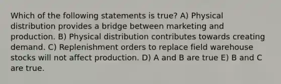 Which of the following statements is true? A) Physical distribution provides a bridge between marketing and production. B) Physical distribution contributes towards creating demand. C) Replenishment orders to replace field warehouse stocks will not affect production. D) A and B are true E) B and C are true.