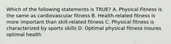 Which of the following statements is TRUE? A. Physical Fitness is the same as cardiovascular fitness B. Health-related fitness is more important than skill-related fitness C. Physical fitness is characterized by sports skills D. Optimal physical fitness insures optimal health