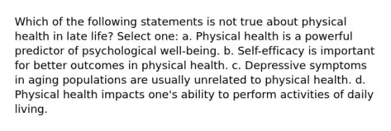 Which of the following statements is not true about physical health in late life? Select one: a. Physical health is a powerful predictor of psychological well-being. b. Self-efficacy is important for better outcomes in physical health. c. Depressive symptoms in aging populations are usually unrelated to physical health. d. Physical health impacts one's ability to perform activities of daily living.