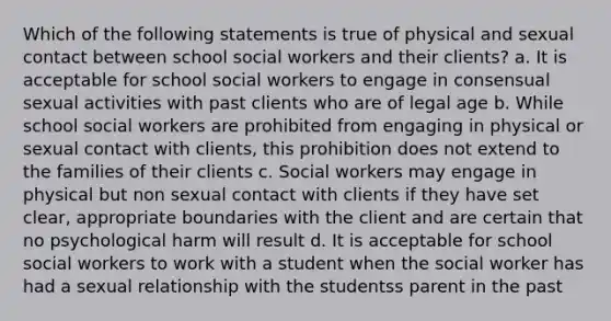 Which of the following statements is true of physical and sexual contact between school social workers and their clients? a. It is acceptable for school social workers to engage in consensual sexual activities with past clients who are of legal age b. While school social workers are prohibited from engaging in physical or sexual contact with clients, this prohibition does not extend to the families of their clients c. Social workers may engage in physical but non sexual contact with clients if they have set clear, appropriate boundaries with the client and are certain that no psychological harm will result d. It is acceptable for school social workers to work with a student when the social worker has had a sexual relationship with the studentss parent in the past