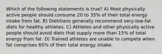 Which of the following statements is true? A) Most physically active people should consume 20 to 35% of their total energy intake from fat. B) Dietitians generally recommend very-low-fat diets for healthy athletes. C) Athletes and other physically active people should avoid diets that supply more than 15% of total energy from fat. D) Trained athletes are unable to compete when fat comprises 65% of their total energy intake.