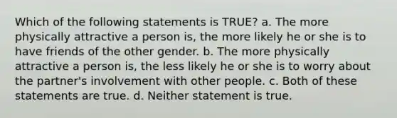 Which of the following statements is TRUE? a. The more physically attractive a person is, the more likely he or she is to have friends of the other gender. b. The more physically attractive a person is, the less likely he or she is to worry about the partner's involvement with other people. c. Both of these statements are true. d. Neither statement is true.