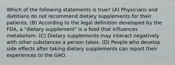 Which of the following statements is true? (A) Physicians and dietitians do not recommend dietary supplements for their patients. (B) According to the legal definition developed by the FDA, a "dietary supplement" is a food that influences metabolism. (C) Dietary supplements may interact negatively with other substances a person takes. (D) People who develop side effects after taking dietary supplements can report their experiences to the GAO.