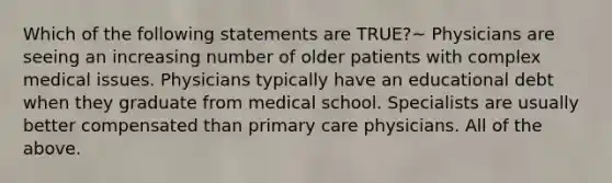 Which of the following statements are TRUE?~ Physicians are seeing an increasing number of older patients with complex medical issues. Physicians typically have an educational debt when they graduate from medical school. Specialists are usually better compensated than primary care physicians. All of the above.